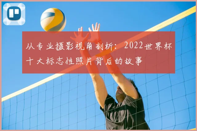 从专业摄影视角剖析：2022世界杯十大标志性照片背后的故事