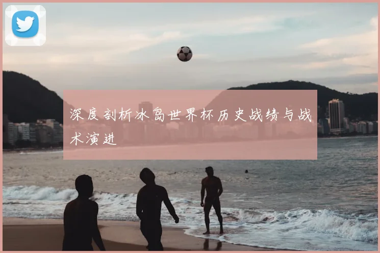深度剖析冰岛世界杯历史战绩与战术演进
