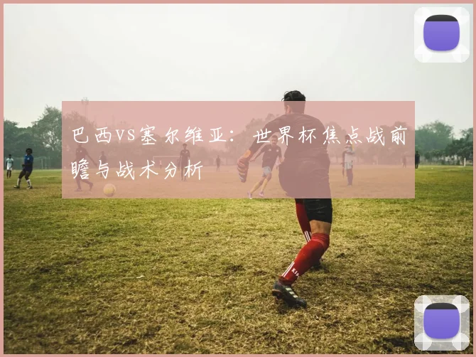 巴西vs塞尔维亚：世界杯焦点战前瞻与战术分析