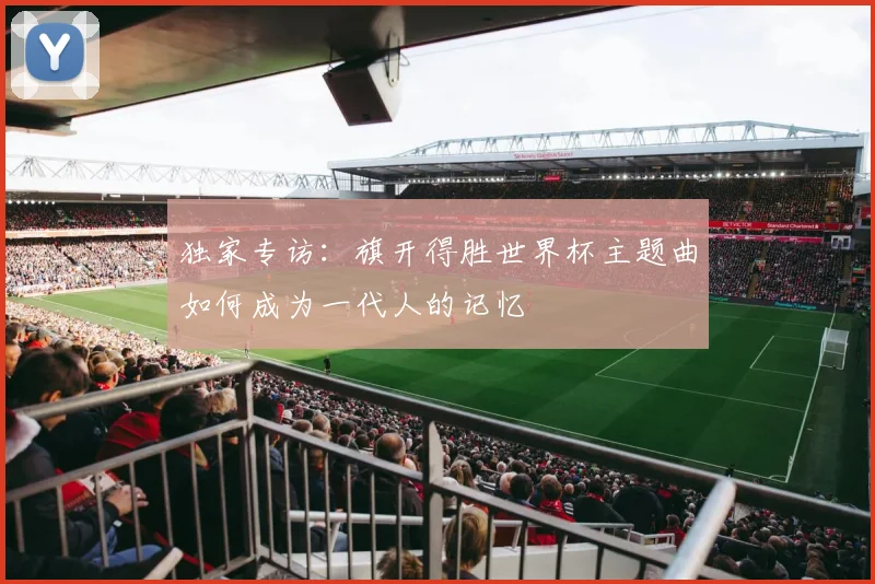 独家专访:旗开得胜世界杯主题曲如何成为一代人的记忆