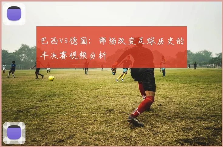 巴西vs德国：那场改变足球历史的半决赛视频分析