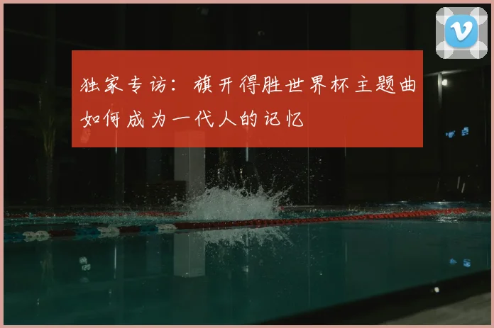 独家专访:旗开得胜世界杯主题曲如何成为一代人的记忆