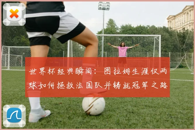 世界杯经典瞬间:图拉姆生涯仅两球如何拯救法国队并铸就冠军之路