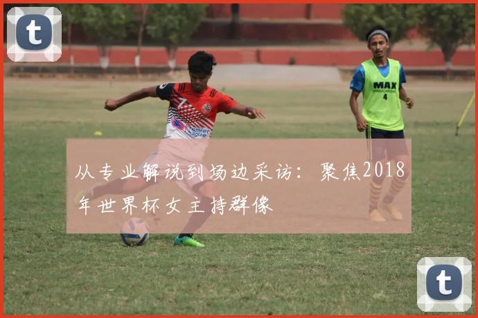 从专业解说到场边采访：聚焦2018年世界杯女主持群像