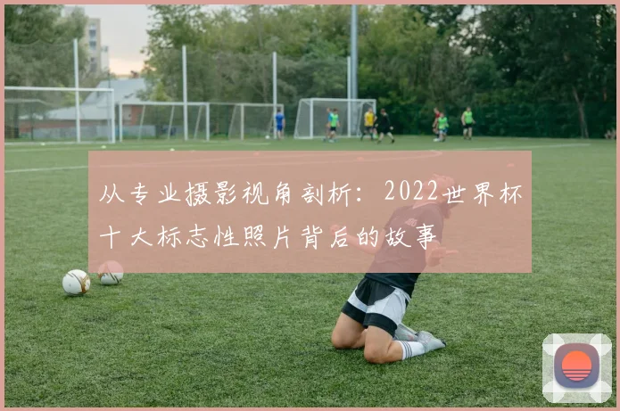 从专业摄影视角剖析：2022世界杯十大标志性照片背后的故事