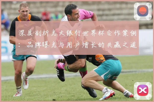 深度剖析光大银行世界杯合作案例：品牌曝光与用户增长的共赢之道