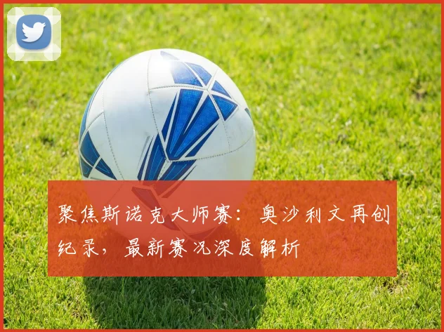 聚焦斯诺克大师赛:奥沙利文再创纪录,最新赛况深度解析