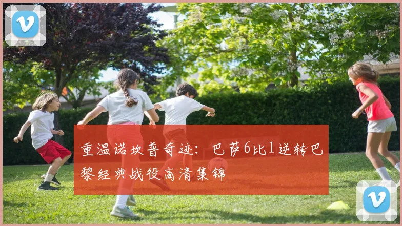 重温诺坎普奇迹：巴萨6比1逆转巴黎经典战役高清集锦