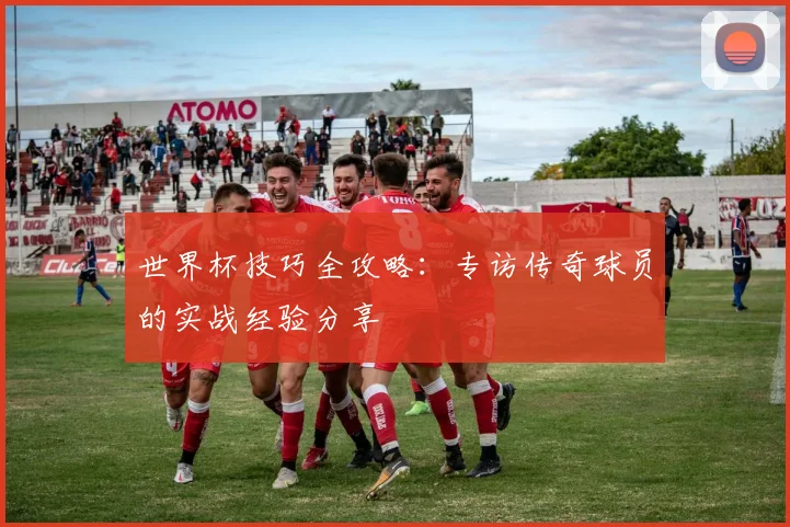 世界杯技巧全攻略：专访传奇球员的实战经验分享