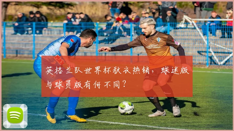 英格兰队世界杯秋衣热销，球迷版与球员版有何不同？